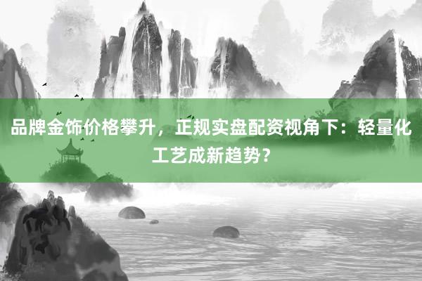 品牌金饰价格攀升，正规实盘配资视角下：轻量化工艺成新趋势？