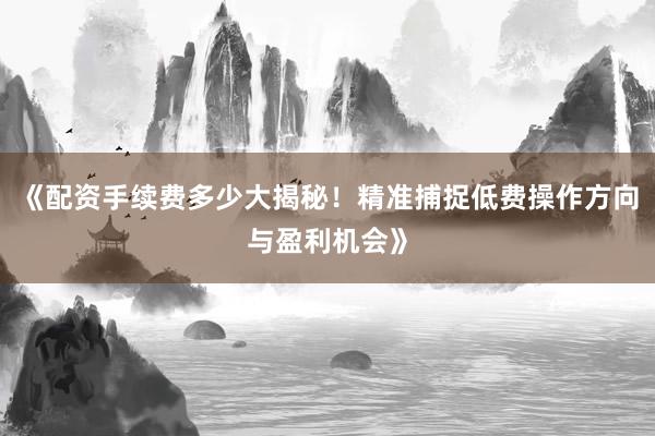 《配资手续费多少大揭秘！精准捕捉低费操作方向与盈利机会》