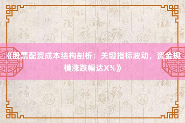 《股票配资成本结构剖析：关键指标波动，资金规模涨跌幅达X%》