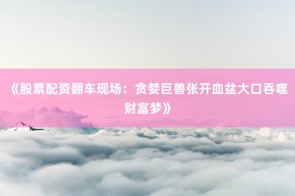 《股票配资翻车现场：贪婪巨兽张开血盆大口吞噬财富梦》