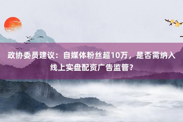 政协委员建议：自媒体粉丝超10万，是否需纳入线上实盘配资广告监管？