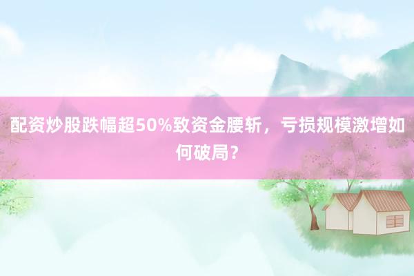 配资炒股跌幅超50%致资金腰斩，亏损规模激增如何破局？