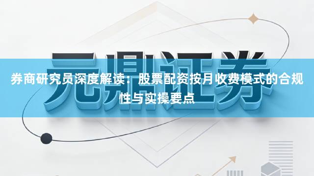 券商研究员深度解读：股票配资按月收费模式的合规性与实操要点