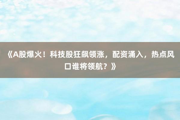 《A股爆火!科技股狂飙领涨,配资涌入,热点风口谁将领航?》