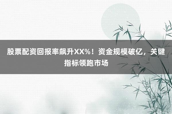 股票配资回报率飙升XX%！资金规模破亿，关键指标领跑市场