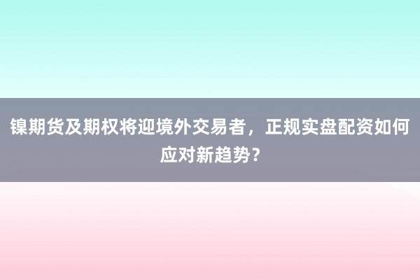 镍期货及期权将迎境外交易者，正规实盘配资如何应对新趋势？