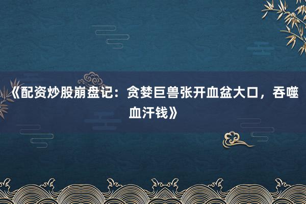 《配资炒股崩盘记：贪婪巨兽张开血盆大口，吞噬血汗钱》