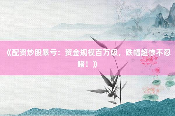 《配资炒股暴亏：资金规模百万级，跌幅超惨不忍睹！》