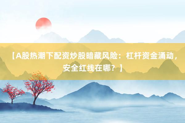 【A股热潮下配资炒股暗藏风险:杠杆资金涌动,安全红线在哪?】