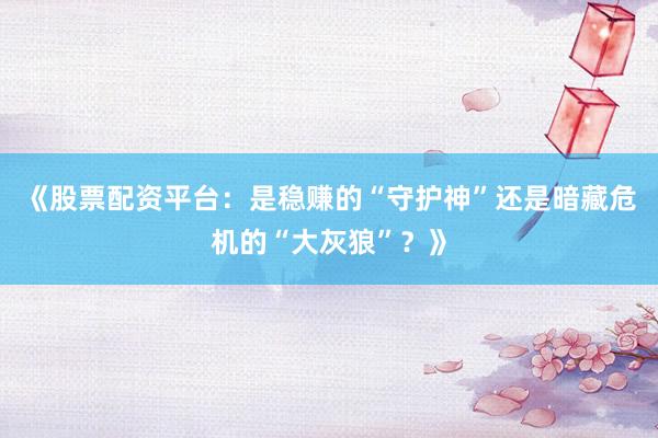 《股票配资平台：是稳赚的“守护神”还是暗藏危机的“大灰狼”？》