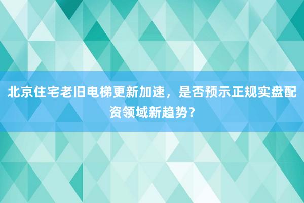 北京住宅老旧电梯更新加速，是否预示正规实盘配资领域新趋势？
