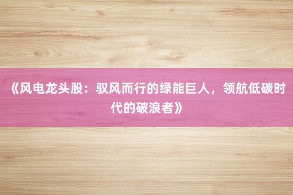 《风电龙头股：驭风而行的绿能巨人，领航低碳时代的破浪者》