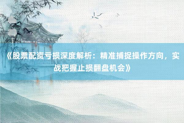 《股票配资亏损深度解析：精准捕捉操作方向，实战把握止损翻盘机会》