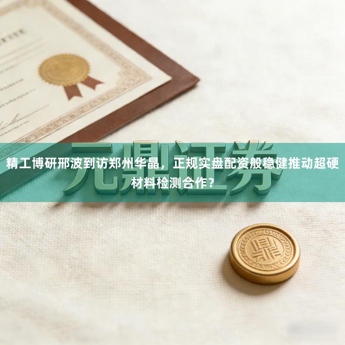 精工博研邢波到访郑州华晶，正规实盘配资般稳健推动超硬材料检测合作？
