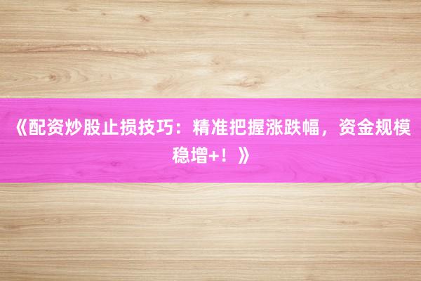 《配资炒股止损技巧：精准把握涨跌幅，资金规模稳增+！》