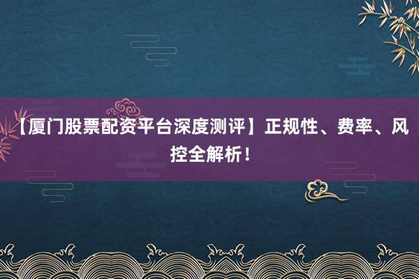 【厦门股票配资平台深度测评】正规性、费率、风控全解析！