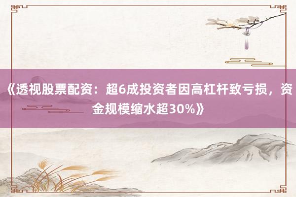 《透视股票配资：超6成投资者因高杠杆致亏损，资金规模缩水超30%》