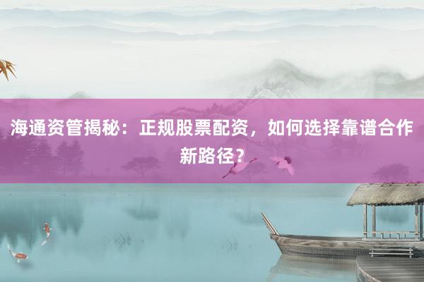 海通资管揭秘：正规股票配资，如何选择靠谱合作新路径？