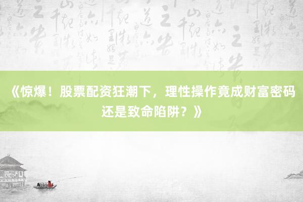 《惊爆！股票配资狂潮下，理性操作竟成财富密码还是致命陷阱？》