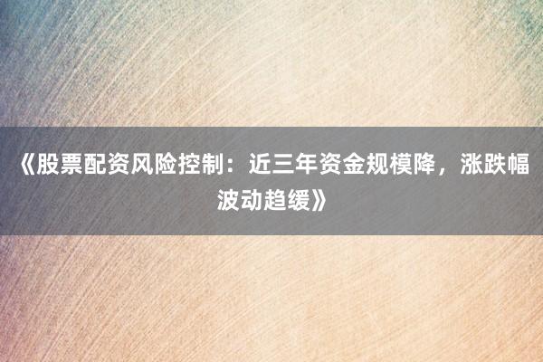 《股票配资风险控制：近三年资金规模降，涨跌幅波动趋缓》
