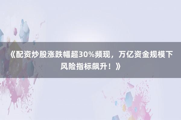《配资炒股涨跌幅超30%频现，万亿资金规模下风险指标飙升！》