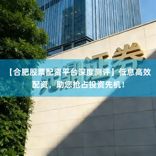 【合肥股票配资平台深度测评】低息高效配资，助您抢占投资先机！