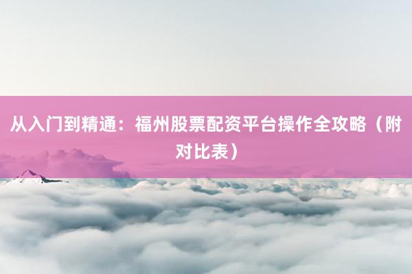 从入门到精通：福州股票配资平台操作全攻略（附对比表）