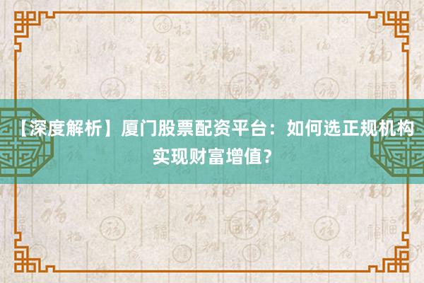 【深度解析】厦门股票配资平台：如何选正规机构实现财富增值？