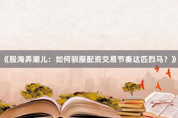 《股海弄潮儿：如何驯服配资交易节奏这匹烈马？》