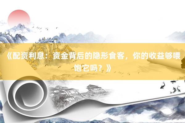 《配资利息：资金背后的隐形食客，你的收益够喂饱它吗？》