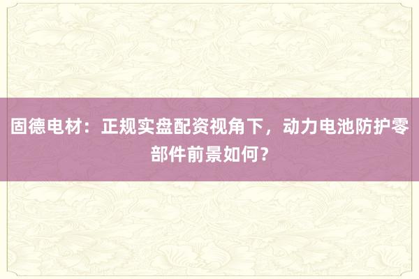 固德电材：正规实盘配资视角下，动力电池防护零部件前景如何？