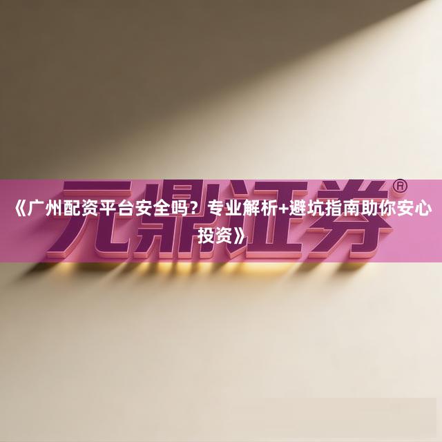 《广州配资平台安全吗？专业解析+避坑指南助你安心投资》