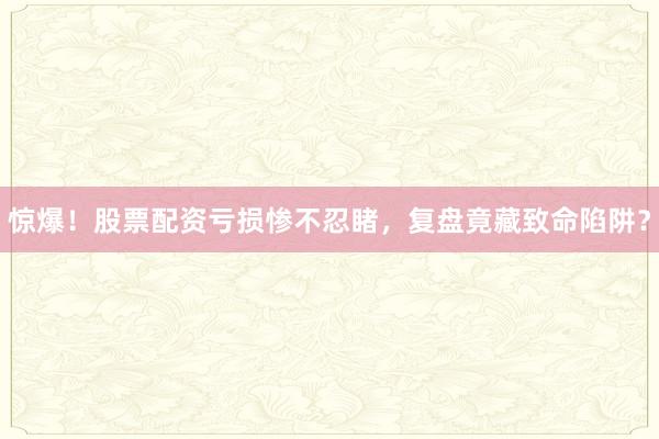 惊爆！股票配资亏损惨不忍睹，复盘竟藏致命陷阱？