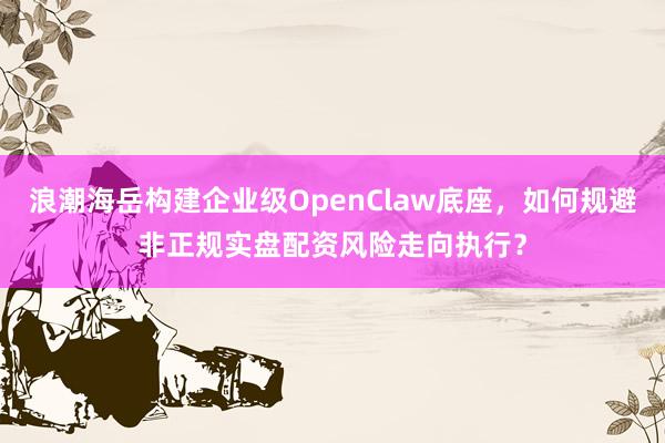 浪潮海岳构建企业级OpenClaw底座，如何规避非正规实盘配资风险走向执行？