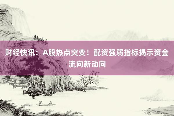 财经快讯：A股热点突变！配资强弱指标揭示资金流向新动向