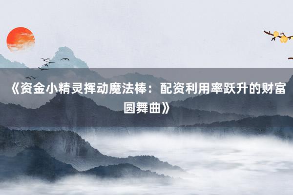 《资金小精灵挥动魔法棒：配资利用率跃升的财富圆舞曲》