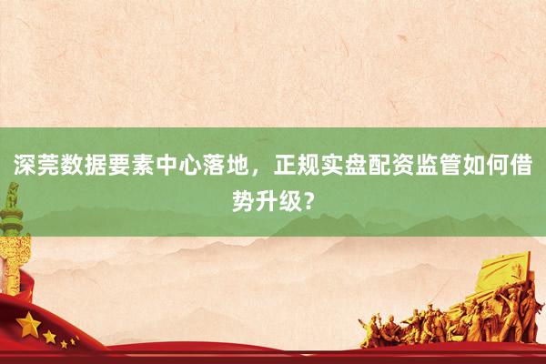深莞数据要素中心落地，正规实盘配资监管如何借势升级？