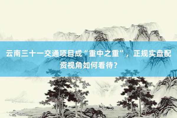 云南三十一交通项目成“重中之重”，正规实盘配资视角如何看待？