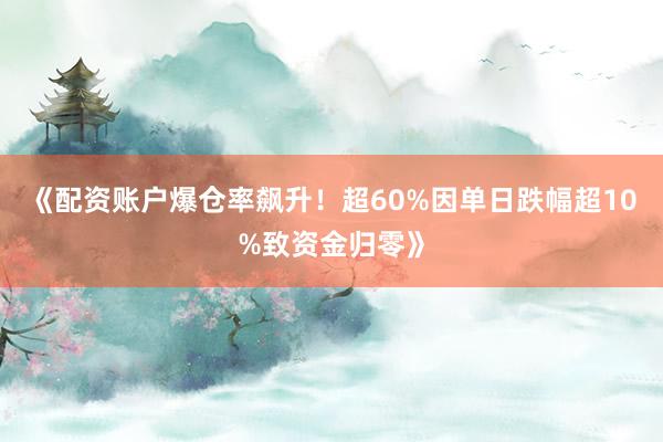《配资账户爆仓率飙升!超60%因单日跌幅超10%致资金归零》