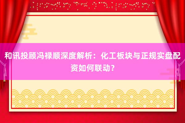 和讯投顾冯禄顺深度解析：化工板块与正规实盘配资如何联动？