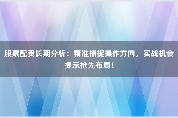 股票配资长期分析：精准捕捉操作方向，实战机会提示抢先布局！