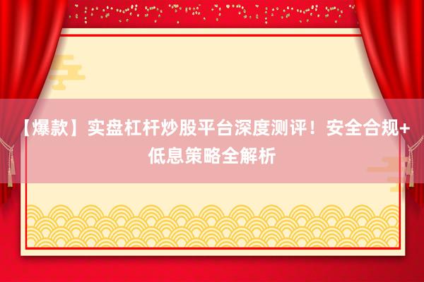 【爆款】实盘杠杆炒股平台深度测评！安全合规+低息策略全解析