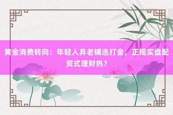 黄金消费转向：年轻人弃老铺选打金，正规实盘配资式理财热？