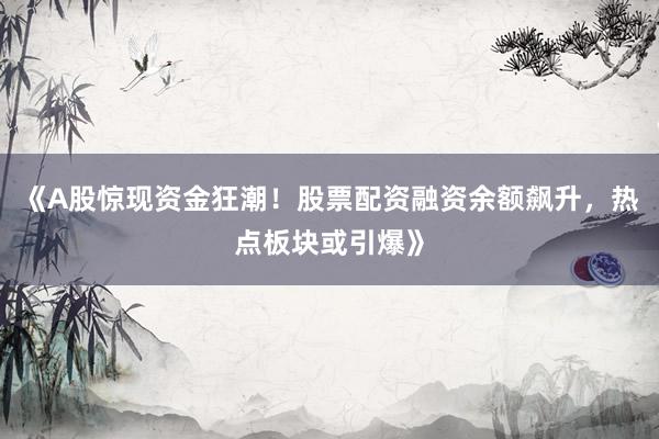 《A股惊现资金狂潮！股票配资融资余额飙升，热点板块或引爆》