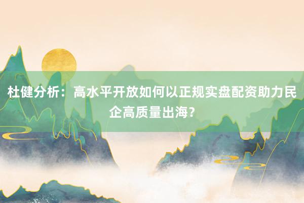 杜健分析：高水平开放如何以正规实盘配资助力民企高质量出海？