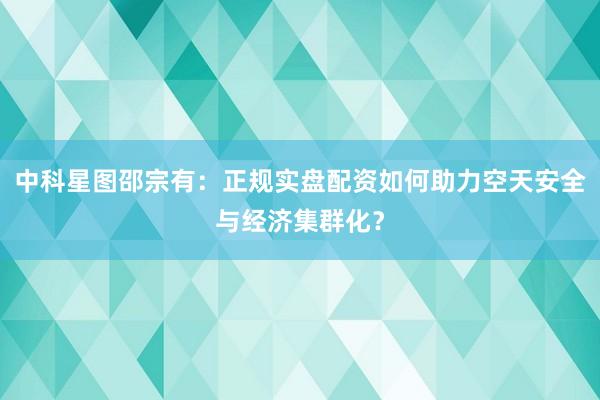 中科星图邵宗有：正规实盘配资如何助力空天安全与经济集群化？