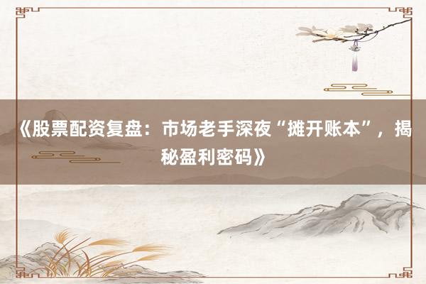 《股票配资复盘：市场老手深夜“摊开账本”，揭秘盈利密码》
