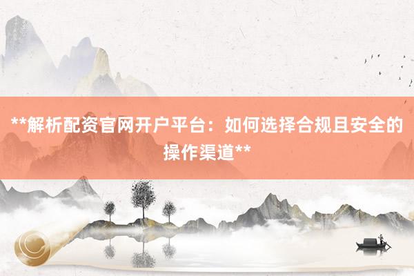 **解析配资官网开户平台：如何选择合规且安全的操作渠道**