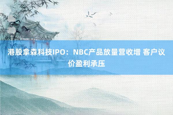 港股拿森科技IPO：NBC产品放量营收增 客户议价盈利承压