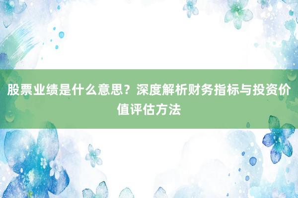 股票业绩是什么意思？深度解析财务指标与投资价值评估方法